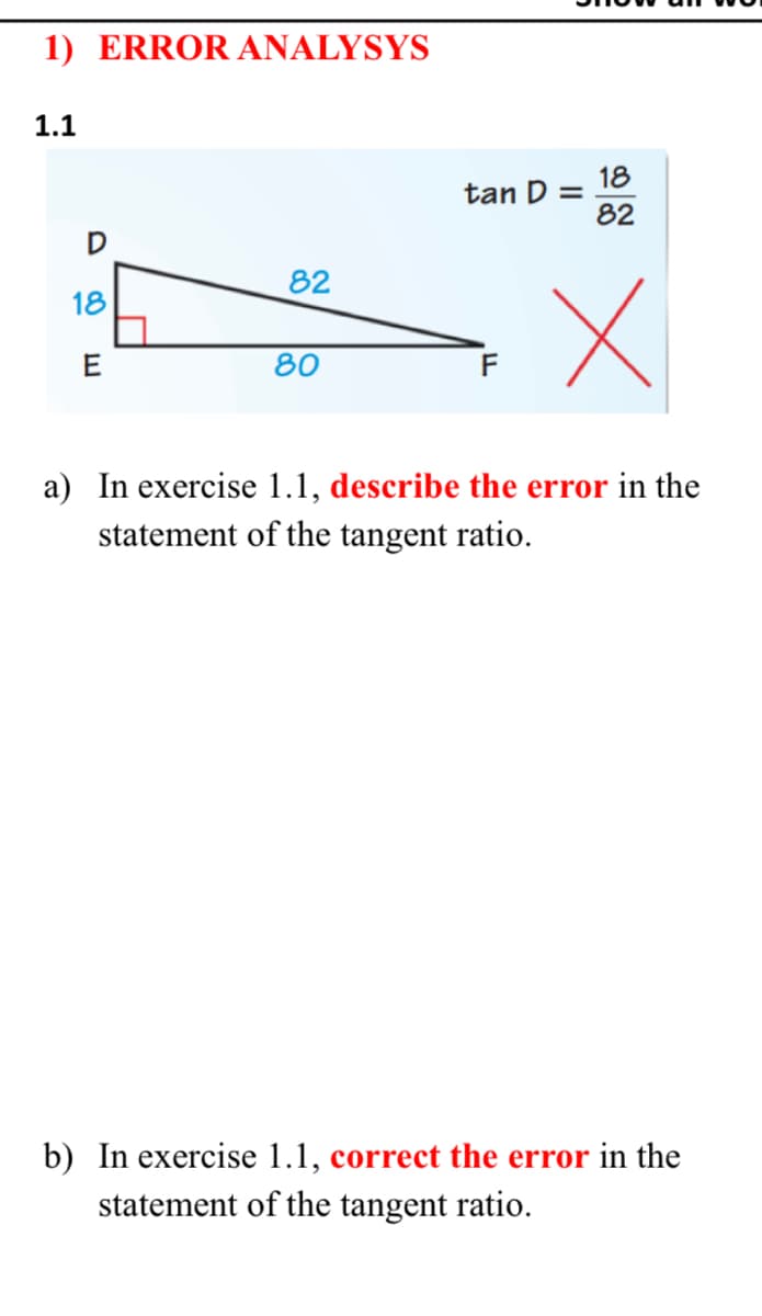 1) ERROR ANALYSYS
1.1
18
tan D =
82
D
82
18
E
80
F
a) In exercise 1.1, describe the error in the
statement of the tangent ratio.
b) In exercise 1.1, correct the error in the
statement of the tangent ratio.
