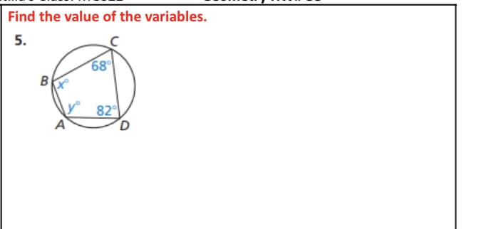 ### Find the Value of the Variables

**Problem 5:** 

In this problem, you are given a circle with four points on its circumference labeled as A, B, C, and D. These points form a cyclic quadrilateral. The measures of two of its interior angles are given as follows:
- Angle BCD is 68°
- Angle ADB is 82°

The other two angles are represented as variables:
- Angle B is labeled as \( x^\circ \)
- Angle BAD is labeled as \( y^\circ \)

The task is to find the values of \( x \) and \( y \).

**Explanation:**

In a cyclic quadrilateral, the sum of the opposite angles is 180°. So, you can use this property to find the unknown angles.

1. **Finding \( x^\circ \):**
   - Since angles BCD and \( x^\circ \) are opposite angles, we can use the property:
   \[
   x + 68^\circ = 180^\circ
   \]
   Simplifying for \( x \):
   \[
   x = 180^\circ - 68^\circ = 112^\circ
   \]

2. **Finding \( y^\circ \):**
   - Similarly, angles ADB and \( y^\circ \) are opposite angles, so:
   \[
   y + 82^\circ = 180^\circ
   \]
   Simplifying for \( y \):
   \[
   y = 180^\circ - 82^\circ = 98^\circ
   \]

Thus, the values of the variables are:
- \( x = 112^\circ \)
- \( y = 98^\circ \)