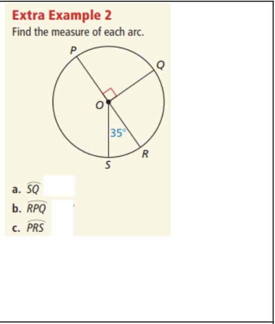**Extra Example 2**

**Problem:** Find the measure of each arc.

The diagram is a circle with center \( O \) and points \( P, Q, R, \) and \( S \) on the circumference. The lines \( OP \), \( OQ \), \( OR \), and \( OS \) are radii of the circle, thereby connecting the center \( O \) to these points on the circle.

There is a right angle marked at \( O \) between \( OP \) and \( OQ \), indicating a 90° angle. There is also an angle of 35° marked at \( S \), formed between radian \( OS \) and \( OR \).

**a. Arc \( \overset{\frown}{SQ} \)**

**b. Arc \( \overset{\frown}{RPQ} \)**

**c. Arc \( \overset{\frown}{PRS} \)**

**Diagram Explanation:**

- The circle is centered at point \( O \).
- \( \angle POQ \) is marked as a right angle (90°).
- \( \angle SOR \) is marked as 35°.
- The arcs to be measured are labeled as part of the circle between specified points.