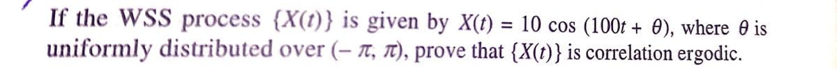 If the WSS process {X(t)} is given by X(t) = 10 cos (100t + 0), where 0 is
uniformly distributed over (– TT, T), prove that {X(t)} is correlation ergodic.
