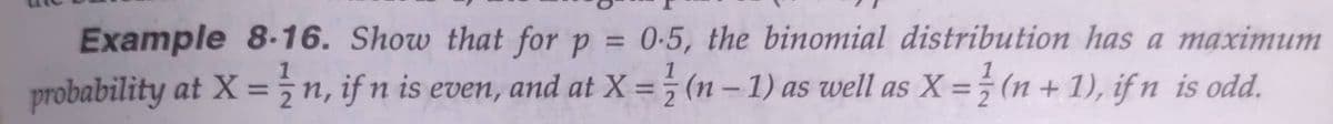 Example 8-16. Show that for p = 0-5, the binomial distribution has a maximum
probability at X = ¿n, if n is even, and at X = ; (n – 1) as well as X =÷ (n + 1), if n is odd.
1
1
1
%3D
%3D
