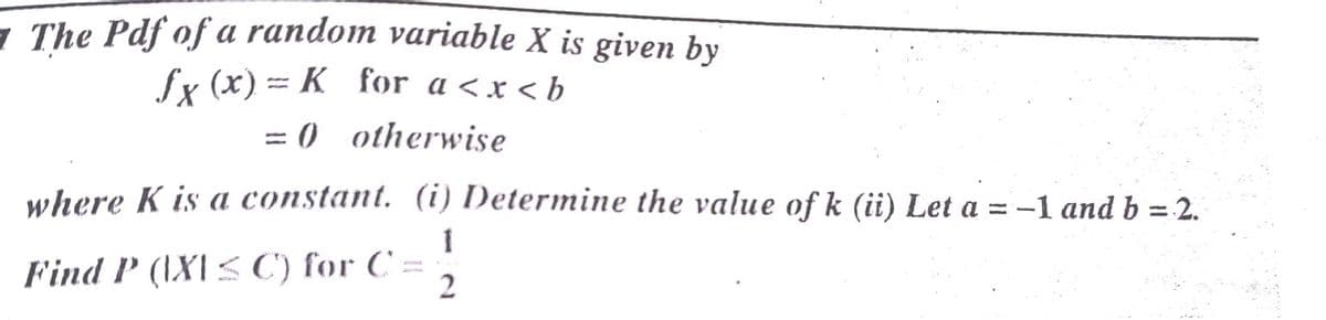 - The Pdf of a random variable X is given by
fx (x) = K_ for a <x < b
= 0 otherwise
where K is a constant. (i) Determine the value of k (ii) Let a = -1 and b = 2.
%3D
1
Find P (\X\< C) for C =
2
