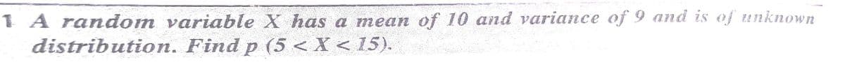 1 A random variable X has a mean of 10 and variance of 9 and is of unknown
distribution. Find p (5 < X < 15).
