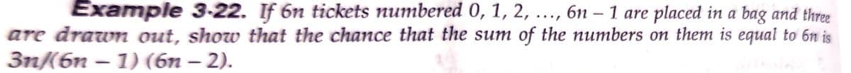 Example 3-22. If 6n tickets numbered 0, 1, 2, ..., 6n – 1 are placed in a bag and three
are drawn out, show that the chance that the sum of the numbers on them is equal to 6n is
3n(6n – 1) (6n – 2).
