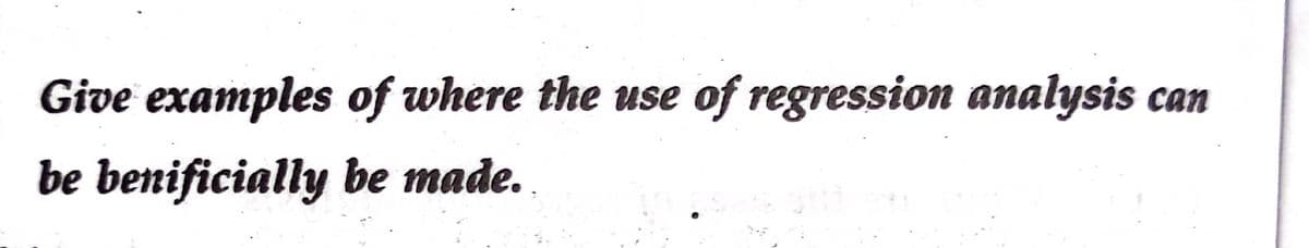 Give examples of where the use
of regression analysis can
be benificially be made.
