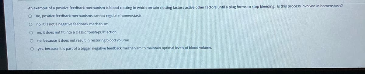 An example of a positive feedback mechanism is blood clotting in which certain clotting factors active other factors until a plug forms to stop bleeding. Is this process involved in homeostasis?
no, positive feedback mechanisms cannot regulate homeostasis
no, it is not a negative feedback mechanism
no, it does not fit into a classic "push-pull" action
no, because it does not result in restoring blood volume
O yes, because it is part of a bigger negative feedback mechanism to maintain optimal levels of blood volume.
E O O O O C
