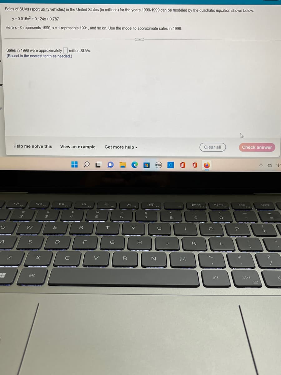 Sales of SUVS (sport utility vehicles) in the United States (in millions) for the years 1990-1999 can be modeled by the quadratic equation shown below.
y=0.016x² +0.124x+0.787
Here x = 0 represents 1990, x= 1 represents 1991, and so on. Use the model to approximate sales in 1998.
Sales in 1998 were approximately million SUVs.
(Round to the nearest tenth as needed.)
an
Help me solve this View an example Get more help.
Check answer
▬▬
―
OL
e
insert
2
n
L
Q
A
Z
3
alt
DII
3
4
%
5
S
6
8-2
W
E
R
T
G
SDF
900
X
C
V
B
H
&
7
8
DELL
FB
U
N
0 0 0
prt sc
FO
(
9
J
8
I
M
K
Clear all
home
F10
O
alt
C
F11
L
end
P
>
ctrl
{
+
1