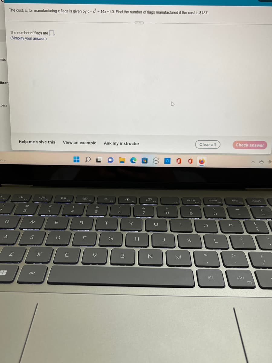 ents
bran
ccess
anny
A
#
The cost, c, for manufacturing x flags is given by c=x²-14x+40. Find the number of flags manufactured if the cost is $187.
The number of flags are
(Simplify your answer.)
4
Ask my instructor
e
° 0 0
303
FO
Z
Help me solve this View an example
▬▬▬▬
■
JN)
P
2
————
W
S
alt
X
3
E
F4
$
4
2
R
FS
96
5
D
F
OL
C
V
T
G
6
B
xXx
F7
Y
H
&
7
8
(DOLL)
FB
N
*
8
J
M
prt sc
9
K
F10
Clear all
O
home
O
L
alt
Check answer
end
+
P
>
F12
ctrl
{
r
?
1