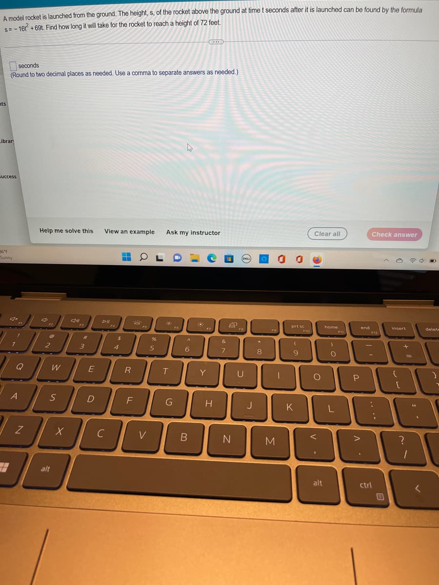 A model rocket is launched from the ground. The height, s, of the rocket above the ground at time t seconds after it is launched can be found by the formula
s=-161 +69t. Find how long it will take for the rocket to reach a height of 72 feet.
S=
(...)
seconds
(Round to two decimal places as needed. Use a comma to separate answers as needed.)
nts
Librar
Success
Help me solve this
View an example Ask my instructor
Clear all
Check answer
36°F
Sunny
▬
ĐỘN
F3
A
7
JL
N
2
W
S
alt
X
#
3
E
D
с
F4
$
4
R
F
FS
V
%
5
T
G
FG
A
6
B
Y
H
&
7
N
(DELL)
FB
U
J
★
8
F9
00
-
M
prt sc
F10
D
K
160-
O
V
alt
home
)
O
L
F11
end
P
F12
:
ctrl
;
B
insert
[
+ 11
=
?
1
"
O
delete
