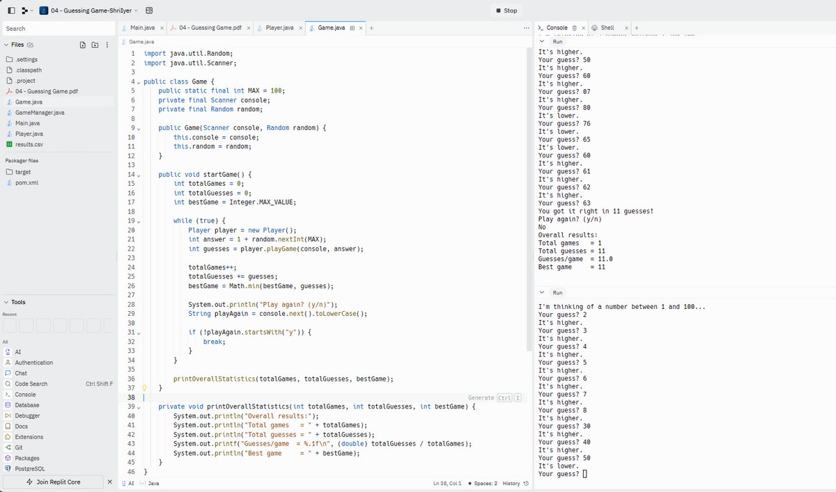 D>
Search
✓ Files Ⓒ
settings
classpath
Main.java
4 Player.java
results.csv
project
04 - Guessing Game.pdf
Game.java
GameManager.java
Packager files
target
pom.xml
✓ Tools
Recent
All
1000000
AI
Authentication
Chat
Q Code Search
> Console
Database
DI Debugger
Docs
| 04 - Guessing Game-ShriIyer
Extensions
-Git
Packages
PostgreSQL
Join Replit Core
Ctrl Shift F
X
Main.java
Game.java
1 import java.util. Random;
2
import java.util.Scanner;
3
5
6
7
8
9v
10
11
12
13
14 v
15
6 7 18 19 20122 3 24 25 26 27 28 29 01234355劲894042 3 4 45 46 x
16
17
36
37 0
38 |
43
44
CAI
public class Game {
v
public static final int MAX = 100;
private final Scanner console;
private final Random random;
J.04 - Guessing Game.pdf x Player.java x
}
public Game(Scanner console, Random random) {
this.console = console;
this.random = random;
public void startGame() {
int totalGames = 0;
int totalGuesses = 0;
}
}
() Java
int bestGame = Integer.MAX_VALUE;
while (true) {
}
Player player = new Player();
int answer = 1 + random.nextInt(MAX);
int guesses = player.playGame (console, answer);
totalGames++;
totalGuesses += guesses;
Game.java Ex
bestGame= Math.min(bestGame, guesses);
System.out.println("Play again? (y/n)");
String playAgain = console.next( ).toLowerCase();
if (!playAgain.startsWith("y")) {
}
break;
+
printOverallStatistics (totalGames, totalGuesses, bestGame);
private void printOverallStatistics(int totalGames, int totalGuesses, int bestGame) {
Generate Ctrl I
System.out.println("Overall results:");
System.out.println("Total games
+ totalGames);
System.out.println("Total guesses = " + totalGuesses);
System.out.printf("Guesses/game = %.1f\n", (double) totalGuesses / totalGames);
System.out.println("Best game
bestGame);
Ln 38, Col 1
■ Stop
• Spaces: 2 History O
> Console X
Run
It's higher.
Your guess? 50
It's higher.
Your guess? 60
It's higher.
Your guess? 07
It's higher.
Your guess? 80
It's lower.
Your guess? 76
It's lower.
Your guess? 65
It's lower.
Your guess? 60
It's higher.
Your guess? 61
It's higher.
Your guess? 62
It's higher.
Your guess? 63
You got it right in 11 guesses!
Play again? (y/n)
No
Overall results:
Total games
= 1
Total guesses = 11
Guesses/game = 11.0
Best game
= 11
Run
Shell
I'm thinking of a number between 1 and 100...
Your guess? 2
It's higher.
Your guess? 3
It's higher.
Your guess? 4
It's higher.
Your guess? 5
It's higher.
Your guess? 6
It's higher.
Your guess? 7
It's higher.
Your guess? 8
It's higher.
Your guess? 30
It's higher.
Your guess? 40
It's higher.
Your guess? 50
It's lower.
Your guess?