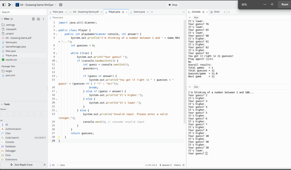 0>
Search
✓ Files
.settings
.classpath
Main.java
Player.java
ii results.csv
.project
04 - Guessing Game.pdf
Game.java
GameManager.java
Packager files
target
pom.xml
✓ Tools
All
Recent
Ω AI
Authentication
Chat
Q Code Search
> Console
04 - Guessing Game-ShriIyer ✓
Database
▷I Debugger
Docs
Extensions
000
4 Join Replit Core
Ctrl Shift F
X
Main.java x
Player.java
1 import java.util.Scanner;
2
3 public class Player {
4 v
5
6
7
8 v
9
10 v
11
12
13
14 v
15
16
17 v
18
19 v
20
21
22 y
23
24
25
26
27
28
29
+ "...");
9
04 - Guessing Game.pdf x
}
public int playGame (Scanner console, int answer) {
System.out.println("I'm thinking of a number between 1 and " + Game. MAX
integer.");
}
int guesses = 0;
AI (✓) Java
while (true) {
guess" + (guesses ==1 ? "!" : "es!"));
break;
} else if (guess < answer) {
System.out.print("Your guess? ");
if (console. hasNextInt()) {
Player.java X Game.java x
int guess = console.nextInt();
guesses++;
}
if (guess == answer) {
System.out.println("You got it right in " + guesses + "
System.out.println("It's higher.");
System.out.println("It's lower.");
} else {
}
} else {
+
}
return guesses;
■ Stop
System.out.println("Invalid input. Please enter a valid
console.next(); // consume invalid input
Ln 29, Col 2 • Spaces: 2 History
> Console X
Run
It's lower.
Your guess? 76
It's lower.
Your guess? 65
quess?
It's lower.
I cower
60
Your guess?
It's higher.
to megmen
Your guess? 61
It's higher.
is higher
Your guess? 62
It's higher.
Your guess? 63
You got it right in 11 guesses!
Play again? (y/n)
No
Overall results:
Total games
= 1
Total guesses = 11
Guesses/game = 11.0
Best game
= 11
Run
Shell
Your guess? 3
It's higher.
Your guess? 4
It's higher.
It's higher.
Your quess?
Your guess?
It's
It's higher
5
higher.
I'm thinking of a number between 1 and 100...
Your guess? 2
It's higher.
Your guess? 6
It's
It's
higher.
higher.
Your guess? 7
It's higher.
It's higher.
Your guess?
Your guess? 8
It's higher.
It's higher.
Your quess?
Your guess?
higher.
30
It's
Your guess? 40
It's higher.
Your guess? 50
It's lower.
Your guess?
80%
+
Reset