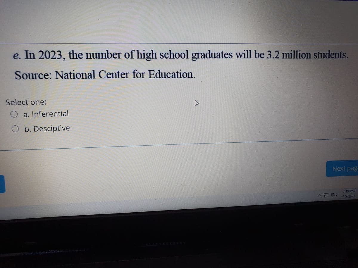 e. In 2023, the number of high school graduates will be 3.2 million students.
Source: National Center for Education.
Select one:
O a. Inferential
O b. Desciptive
Next page
7:19 PM
ENG
4/5/2021
