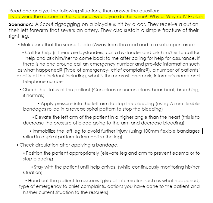Read and analyze the following situations, then answer the question:
If you were the rescuer in the scenario, would you do the same? Why or Why not? Explain.
ScenarioA: A Scout zigzagging on a bicycle is hit by a car. They receive a cut on
their left forearm that severs an artery. They also sustain a simple fracture of their
right leg.
• Make sure that the scene is safe (Away from the road and to a safe open area)
• Call for help (if there are bystanders, call a bystander and ask him/her to call for
help and ask him/her to come back to me after calling for help for assSurance. If
there is no one around call an emergency number and provide information such
as what happened? (Type of emergency- chief complains?), a number of patients'
locality of the incident including, what is the nearest landmark, informer's name and
telephone number
• Check the status of the patient (Conscious or unconscious, heartbeat, breathing,
if normal.)
• Apply pressure into the left arm to stop the bleeding (using 75mm flexible
bandages rolled in a reverse spiral pattern to stop the bleeding)
• Elevate the left arm of the patient in a higher angle than the heart (this is to
decrease the pressure of blood going to the arm and decrease bleeding)
• Immobilize the left leg to avoid further injury (using 100mm flexible bandages |
rolled in a spiral pattern to immobilize the leg)
• Check circulation after applying a bandage.
• Position the patient appropriately (elevate leg and arm to prevent edema or to
stop bleeding
• Stay with the patient until help arrives. (while continuously monitoring his/her
situation)
• Hand out the patient to rescuers (give all information such as what happened,
type of emergency to chief complaints, actions you have done to the patient and
his/her current situation to the rescuers)
