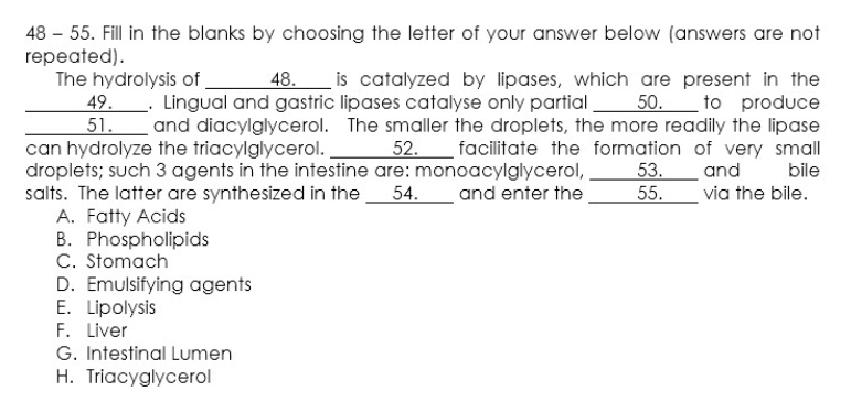 48 – 55. Fill in the blanks by choosing the letter of your answer below (answers are not
repeated).
The hydrolysis of.
49.. Lingual and gastric lipases catalyse only partial_
is catalyzed by lipases, which are present in the
50. to produce
51. and diacylglycerol. The smaller the droplets, the more readily the lipase
52. facilitate the formation of very small
bile
48.
can hydrolyze the triacylglycerol.
droplets; such 3 agents in the intestine are: monoacylglycerol,
salts. The latter are synthesized in the
A. Fatty Acids
B. Phospholipids
C. Stomach
D. Emulsifying agents
E. Lipolysis
F. Liver
G. Intestinal Lumen
53.
55.
and
54. and enter the
via the bile.
H. Triacyglycerol
