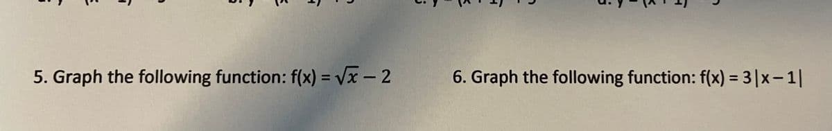 ## Graphing Functions

### Exercise 5:
**Function:** \( f(x) = \sqrt{x} - 2 \)

- **Description:** To plot this function, start by graphing \( y = \sqrt{x} \), which is the parent function for this expression. Then, shift the entire graph downward by 2 units to account for the subtraction in the equation. The basic shape of the square root function starts at the origin (0,0) and increases gradually to the right, never going to the left.

---

### Exercise 6:
**Function:** \( f(x) = 3|x - 1| \)

- **Description:** For this function, the base graph is \( y = |x - 1| \). This represents a V-shaped graph that intersects the horizontal axis at \( x = 1 \). To obtain the final graph, apply a vertical stretch by a factor of 3 to the absolute value function, making the V-shape narrower. The vertex of the graph will be at (1,0).

---

Please plot these functions correctly on a coordinate plane to visualize the transformations described.