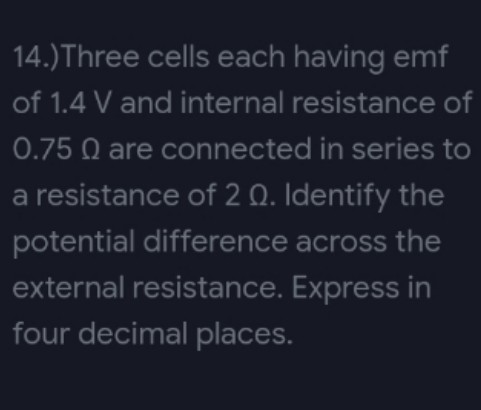 14.) Three cells each having emf
of 1.4 V and internal resistance of
0.75 Q are connected in series to
a resistance of 2 Q. Identify the
potential difference across the
external resistance. Express in
four decimal places.