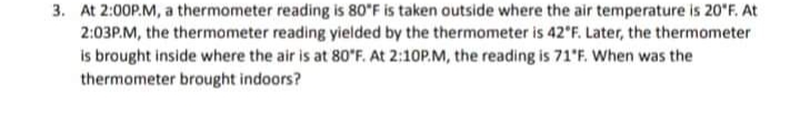 3. At 2:00P.M, a thermometer reading is 80*F is taken outside where the air temperature is 20"F. At
2:03P.M, the thermometer reading yielded by the thermometer is 42'F. Later, the thermometer
is brought inside where the air is at 80'F. At 2:10P.M, the reading is 71'F. When was the
thermometer brought indoors?
