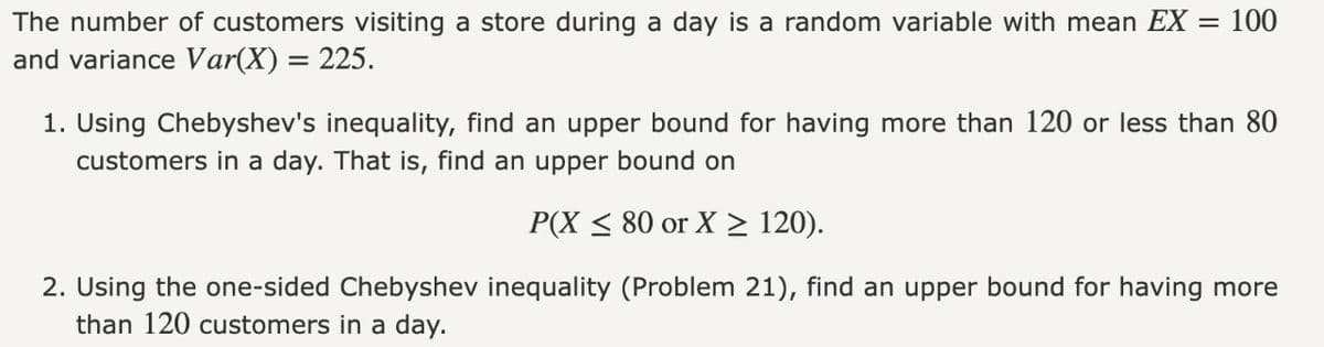 The number of customers visiting a store during a day is a random variable with mean EX = 100
and variance Var(X) = 225.
1. Using Chebyshev's inequality, find an upper bound for having more than 120 or less than 80
customers in a day. That is, find an upper bound on
P(X ≤ 80 or X ≥ 120).
2. Using the one-sided Chebyshev inequality (Problem 21), find an upper bound for having more
than 120 customers in a day.