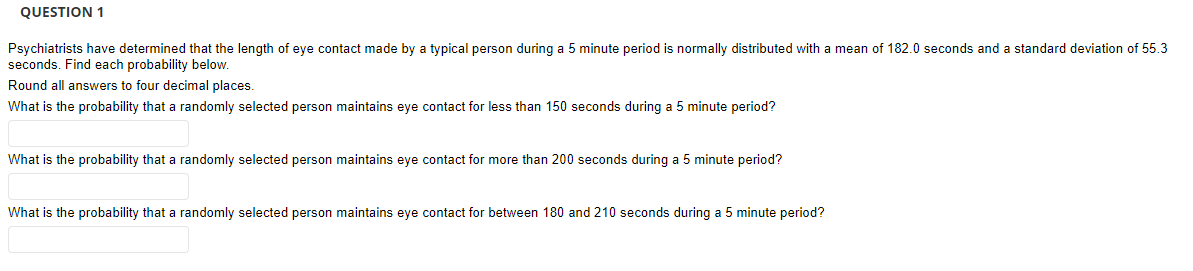 QUESTION 1
Psychiatrists have determined that the length of eye contact made by a typical person during a 5 minute period is normally distributed with a mean of 182.0 seconds and a standard deviation of 55.3
seconds. Find each probability below.
Round all answers to four decimal places.
What is the probability that a randomly selected person maintains eye contact for less than 150 seconds during a 5 minute period?
What is the probability that a randomly selected person maintains eye contact for more than 200 seconds during a 5 minute period?
What is the probability that a randomly selected person maintains eye contact for between 180 and 210 seconds during a 5 minute period?