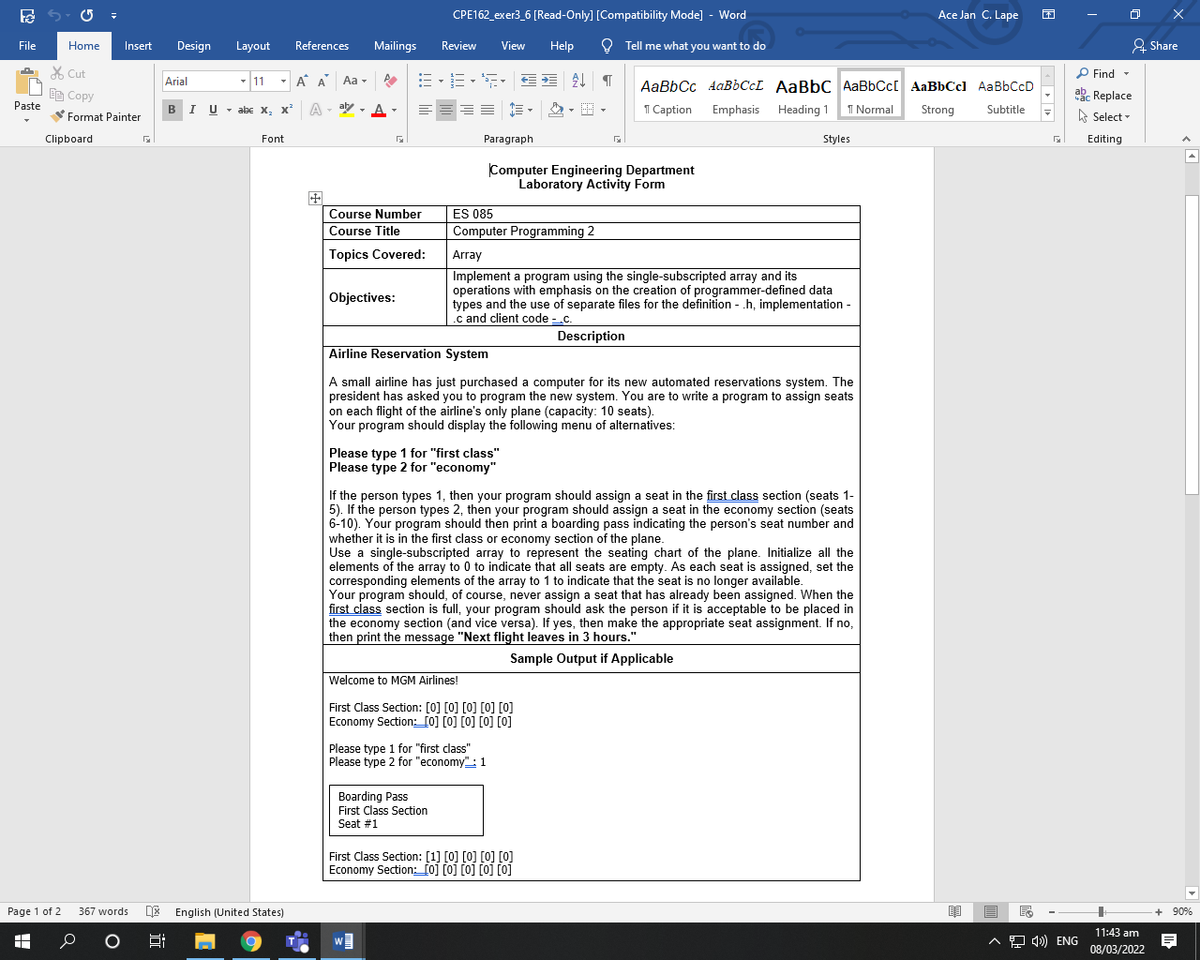 CPE162_exer3_6 [Read-Only] [Compatibility Mode] - Word
Ace Jan C. Lape
File
Home
Insert
Design
Layout
References
Mailings
Review
View
Help
O Tell me what you want to do
& Share
X Cut
P Find -
Arial
- 11
A A Aa -
AaBbCc AAB6CCL AaBbC AaBbCc[ AaBbCcl AaBbCcD
akc Replace
A Select -
EE Copy
BI U
Paste
- abe x, x A- aly , A
1 Caption
Emphasis Heading 1 1 Normal
Strong
Subtitle
-
Format Painter
Clipboard
Font
Paragraph
Styles
Editing
Computer Engineering Department
Laboratory Activity Form
Course Number
ES 085
Course Title
Computer Programming 2
Topics Covered:
Array
Implement a program using the single-subscripted array and its
operations with emphasis on the creation of programmer-defined data
types and the use of separate files for the definition - .h, implementation -
.c and client code - .c.
Objectives:
Description
Airline Reservation System
A small airline has just purchased a computer for its new automated reservations system. The
president has asked you to program the new system. You are to write a program to assign seats
on each flight of the airline's only plane (capacity: 10 seats).
Your program should display the following menu of alternatives:
Please type 1 for "first class"
Please type 2 for "economy"
If the person types 1, then your program should assign a seat in the first class section (seats 1-
5). If the person types 2, then your program should assign a seat in the economy section (seats
6-10). Your program should then print a boarding pass indicating the person's seat number and
whether it is in the first class or economy section of the plane.
Use a single-subscripted array to represent the seating chart of the plane. Initialize all the
elements of the array to 0 to indicate that all seats are empty. As each seat is assigned, set the
corresponding elements of the array to 1 to indicate that the seat is no longer available.
Your program should, of course, never assign a seat that has already been assigned. When the
first class section is full, your program should ask the person if it is acceptable to be placed in
the economy section (and vice versa). If yes, then make the appropriate seat assignment. If no,
then print the message "Next flight leaves in 3 hours."
Sample Output if Applicable
Welcome to MGM Airlines!
First Class Section: [0] [0] [0] [0] [0]
Economy Section: [0] [0] [0] [0] [0]
Please type 1 for "first class"
Please type 2 for "economy": 1
Boarding Pass
First Class Section
Seat #1
First Class Section: [1] [0] [0] [0] [0]
Economy Section:_[0] [0] [0] [0] [0]
Page 1 of 2
DE English (United States)
367 words
+ 90%
11:43 am
A 9 4) ENG
08/03/2022
近
