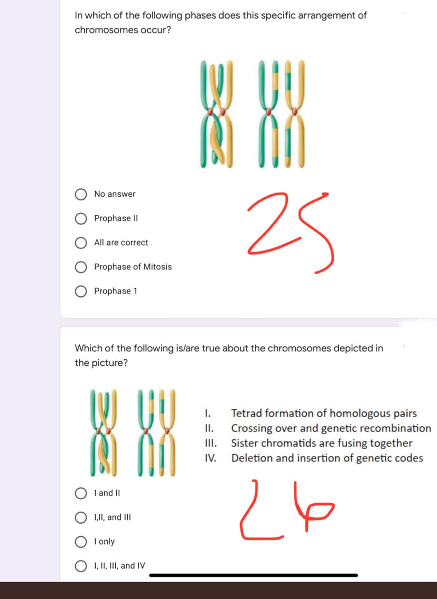 In which of the following phases does this specific arrangement of
chromosomes occur?
888
25
No answer
Prophase II
All are correct
Prophase of Mitosis
Prophase 1
Which of the following is/are true about the chromosomes depicted in
the picture?
I.
II.
III.
IV.
I and II
I,II, and III
I only
I, II, III, and IV
Tetrad formation of homologous pairs
Crossing over and genetic recombination
Sister chromatids are fusing together
Deletion and insertion of genetic codes
26