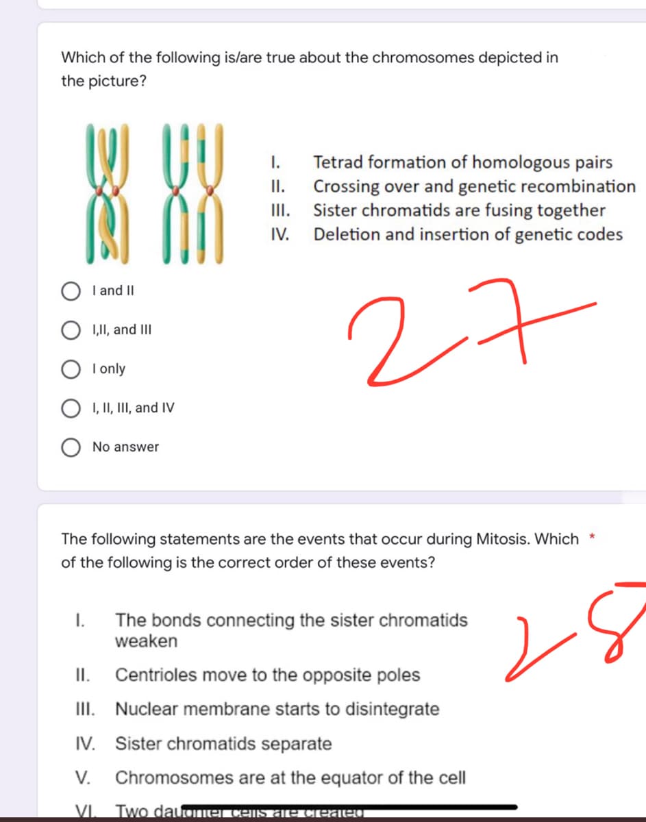 Which of the following is/are true about the chromosomes depicted in
the picture?
I.
II.
Tetrad formation of homologous pairs
Crossing over and genetic recombination
Sister chromatids are fusing together
IV. Deletion and insertion of genetic codes
III.
I and II
I,II, and III
27
I only
I, II, III, and IV
No answer
The following statements are the events that occur during Mitosis. Which *
of the following is the correct order of these events?
I.
The bonds connecting the sister chromatids
weaken
II.
Centrioles move to the opposite poles
III. Nuclear membrane starts to disintegrate
IV.
Sister chromatids separate
V. Chromosomes are at the equator of the cell
VI. Two dauomel cens are created
8