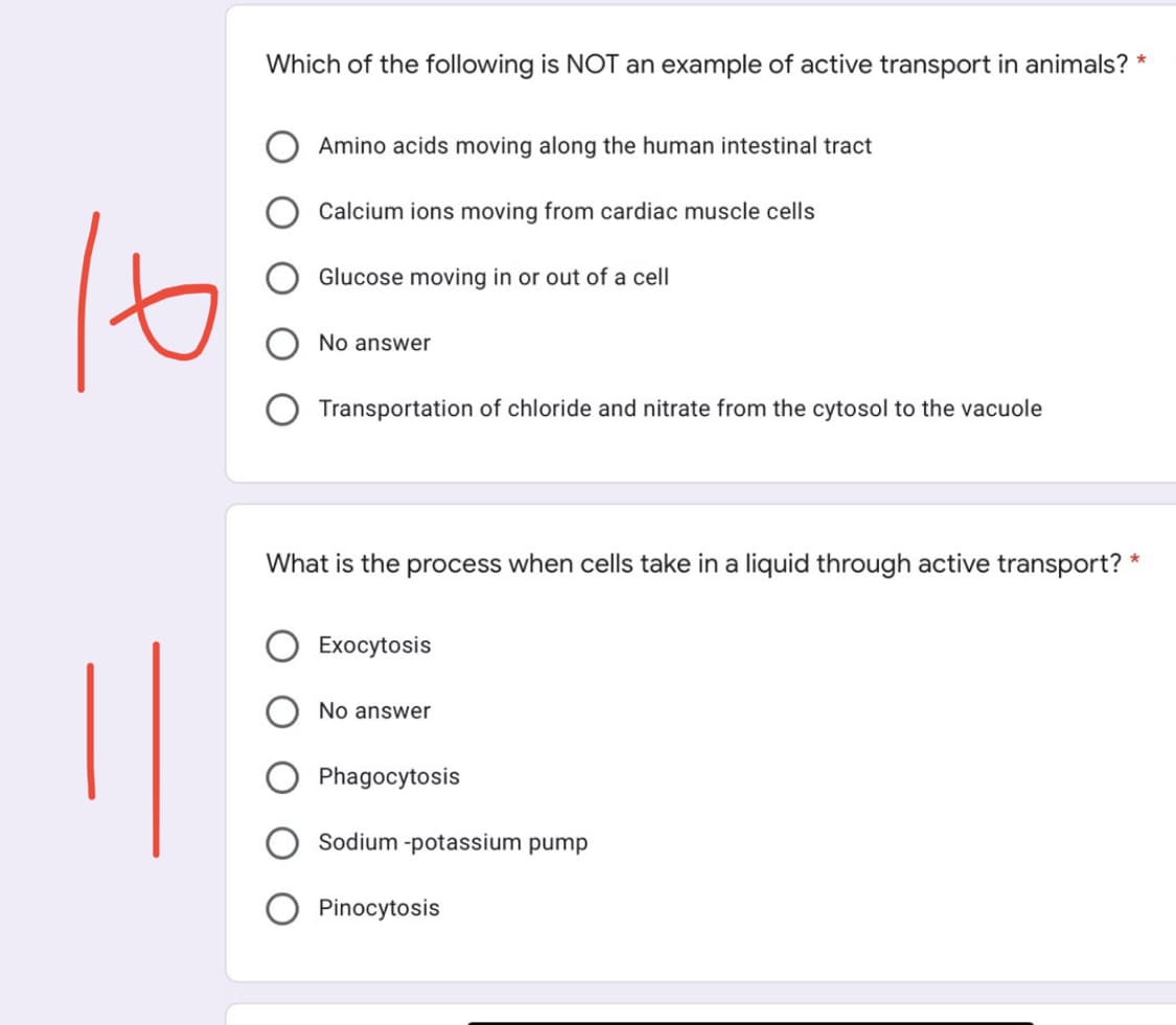 Which of the following is NOT an example of active transport in animals? *
Amino acids moving along the human intestinal tract
Calcium ions moving from cardiac muscle cells
Glucose moving in or out of a cell
No answer
Transportation of chloride and nitrate from the cytosol to the vacuole
*
What is the process when cells take in a liquid through active transport?
Exocytosis
No answer
Phagocytosis
Sodium -potassium pump
Pinocytosis