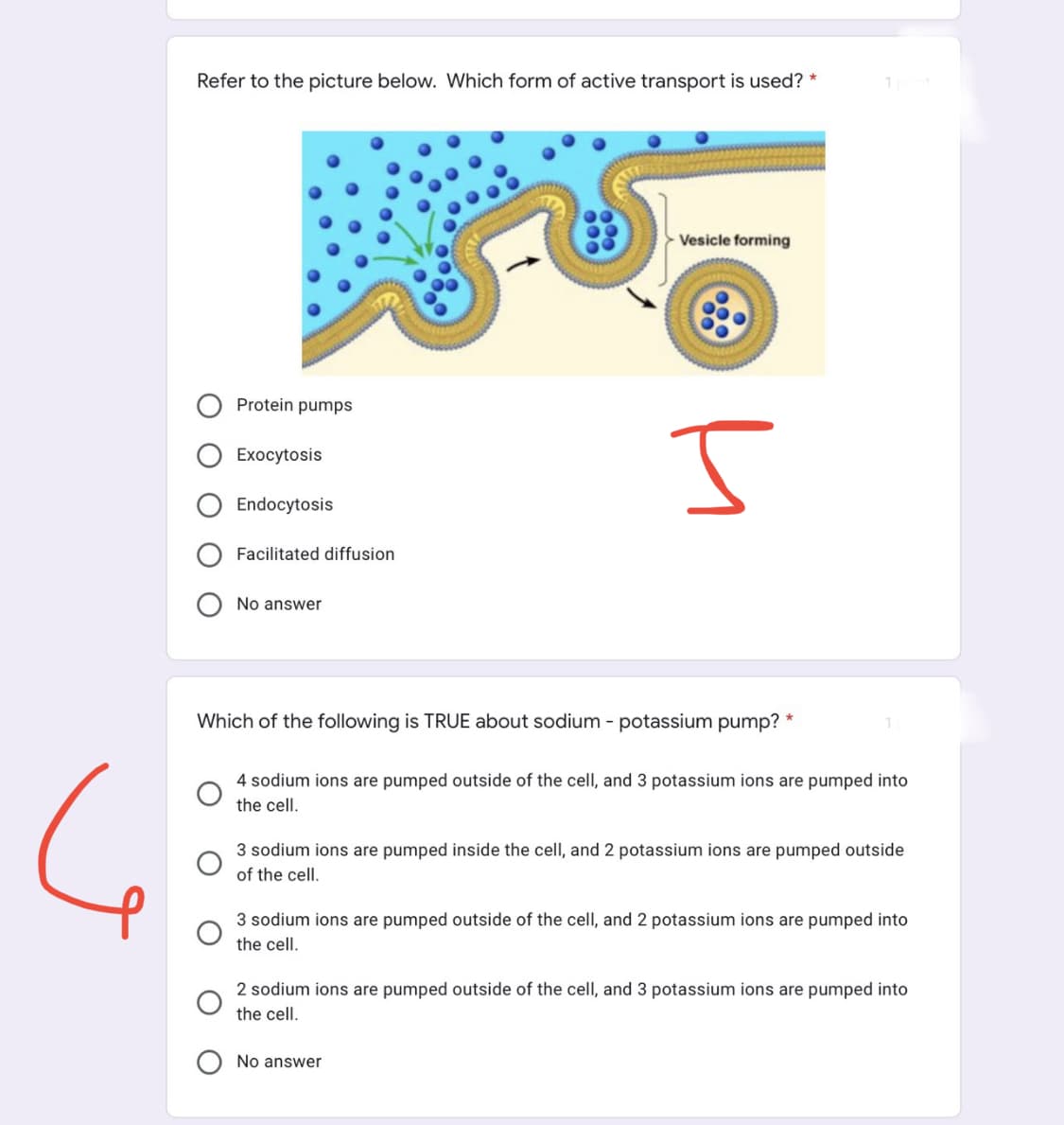 Refer to the picture below. Which form of active transport is used? *
Vesicle forming
Protein pumps
Exocytosis
Ţ
Endocytosis
Facilitated diffusion
No answer
Which of the following is TRUE about sodium - potassium pump? *
4 sodium ions are pumped outside of the cell, and 3 potassium ions are pumped into
the cell.
3 sodium ions are pumped inside the cell, and 2 potassium ions are pumped outside
of the cell.
3 sodium ions are pumped outside of the cell, and 2 potassium ions are pumped into
the cell.
2 sodium ions are pumped outside of the cell, and 3 potassium ions are pumped into
the cell.
No answer
1