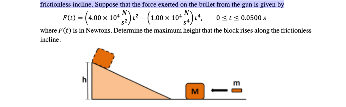 frictionless incline. Suppose that the force exerted on the bullet from the gun is given by
F(t) = (4.00 × 104 ) ² − (1.00
-
N) ₁ t4, 0 ≤ t ≤0.0500 s
where F(t) is in Newtons. Determine the maximum height that the block rises along the frictionless
incline.
h
1.00 × 104.
M