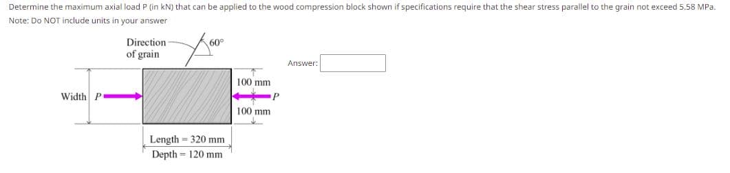 Determine the maximum axial load P (in kN) that can be applied to the wood compression block shown if specifications require that the shear stress parallel to the grain not exceed 5.58 MPa.
Note: Do NOT include units in your answer
Direction
of grain
60°
Answer:
100 mm
Width P
P
100 mm
Length = 320 mm
Depth = 120 mm
