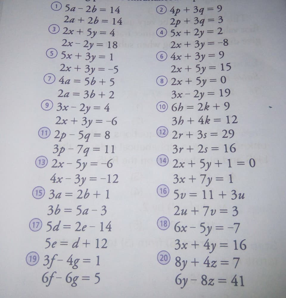 O 5a - 26 = 14
4p+3q= 9
2p + 39 = 3
5x+ 2y = 2
2x + 3y -8
4x +3y 9
2x + 5y = 15
®2x + 5y 0
3x - 2y = 19
10 6h = 2k +9
3h + 4k = 12
2a + 26 = 14
3 2x + 5y = 4
2x - 2y = 18
5x+3y= 1
2x + 3y = -5
0 4a = 56 + 5
2a = 36 + 2
3x-2y = 4
2x + 3y = -6
O 2p - 59 = 8
3p - 79 = 11
32x-5y= -6
4x- 3y = -12
15 3a = 26 + 1
36= 5a - 3
5d = 2e-14
5e = d+ 12
3f-4g= 1
6f- 6g = 5
2r + 3s = 29
3r + 2s = 16
14
2x + 5y + 1 = 0
3x + 7y = 1
5v = 11+3u
|
2u + 7v= 3
® 6x - 5y = -7
3x + 4y = 16
(20)
8y + 4z = 7
%3D
%3D
%3D
6y - 8z = 41
%3D
