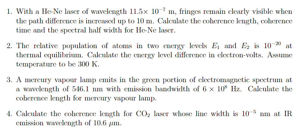 1. With a He-Ne laser of wavelength 11.5x 10-7 m, fringes remain clearly visible when
the path difference is increased up to 10 m. Calculate the coherence length, coherence
time and the spectral half width for He-Ne laser.
-20
at
2. The relative population of atoms in two energy levels E1 and E2 is 10
thermal equilibrium. Calculate the energy level difference in electron-volts. Assume
tcmperature to be 300 K.
3. A mercury vapour lamp emits in the green portion of electromagnetic spectrum at
a wavelength of 546.1 nm with emission bandwidth of 6 × 10% Hz. Calculate the
coherence length for mercury vapour lamp.
4. Calculate the coherence length for CO2 laser whose line width is 10
emission wavelength of 10.6 µm.
-5
nm at IR
