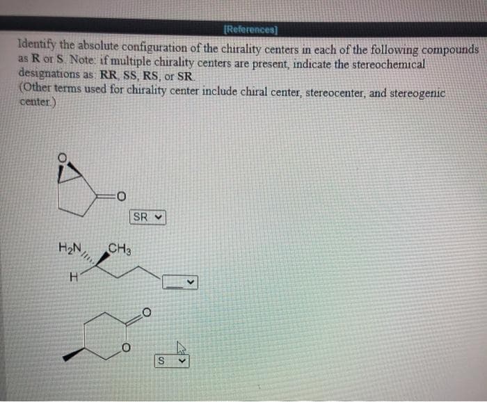 [References]
Identify the absolute configuration of the chirality centers in each of the following compounds
as R or S. Note: if multiple chirality centers are present, indicate the stereochemical
designations as RR SS, RS, or SR
(Other terms used for chirality center include chiral center, stereocenter, and stereogenic
center.)
SR V
H2N
CH3
H.
S.
