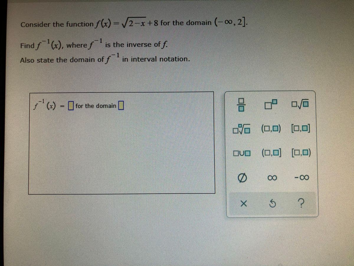 Consider the function f(x) = /2-x+8 for the domain (-0∞, 2|.
-1
Find f (x), where f is the inverse of f.
-1
Also state the domain of f in interval notation.
-1
f
,
) - ||for the domain
VG (0.0)
[0,0]
DVO
Dvo (0,0) [.)
[0,0)
-0-
8.
