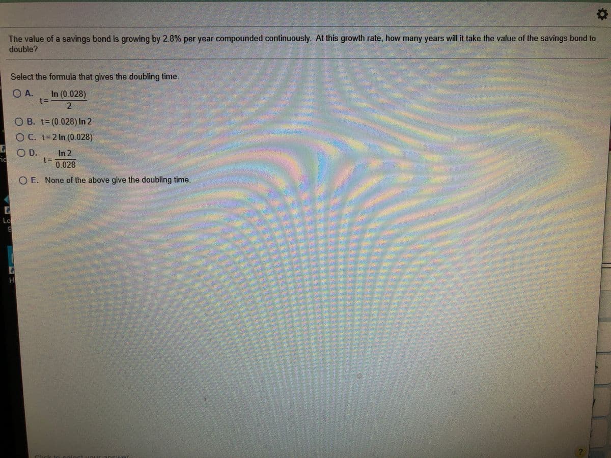 The value of a savings bond is growing by 28% per year compounded continuously. At this growth rate, how many years will it take the value of the savings bond to
double?
Select the formula that gives the doubling time.
O A.
In (0.028)
2.
O B. t- (0.028) In 2
O C. t=2 In (0.028)
OD.
In 2
t%3D
0.028
rid
O E None of the above give the doubling time.
Lo
HI
alect
