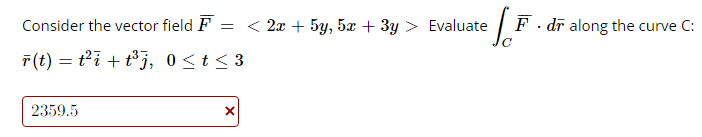 Consider the vector field F = < 2x + 5y, 5x + 3y > Evaluate
r(t) = t²i+t³j,
0≤ t ≤3
2359.5
X
S.F.
F. dr along the curve C: