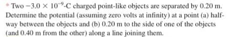 Two-3.0 x 10-C charged point-like objects are separated by 0.20 m.
Determine the potential (assuming zero volts at infinity) at a point (a) half-
way between the objects and (b) 0.20 m to the side of one of the objects
(and 0.40 m from the other) along a line joining them.