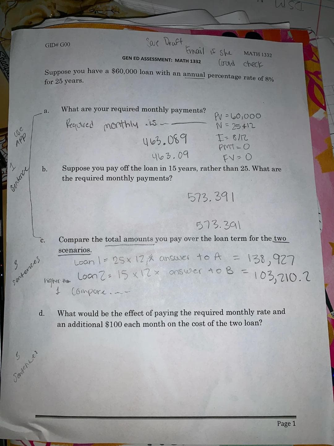 DS
GID# G00
Save Draft
Enail she
GEN ED ASSESSMENT: MATH 1332
MATH 1332
(ud check
Suppose you have a $60,000 loan with an annual percentage rate of 8%
for 25 years.
What are your required monthly payments?
а.
Vequreed monthly is
PV=la0,000
N 25+12
USe
APP
03.089
PMT- O
403.09
FV O
b.
Suppose you pay off the loan in 15 years, rather than 25. What are
the required monthly payments?
573. 39
573.391
Compare the total amounts you pay over the loan term for the two
с.
scenarios.
Senterices
gher thar
3
Loan 25x 12 ansaver to A
138,927
103,210.2
Loan 2 1S x2x ansuer to B
C6mpore
d.
What would be the effect of paying the required monthly rate and
an additional $100 each month on the cost of the two loan?
Page 1
Sentence
Jentenes
