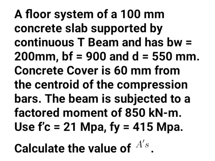 A floor system of a 100 mm
concrete slab supported by
continuous T Beam and has bw =
200mm, bf = 900 and d = 550 mm.
Concrete Cover is 60 mm from
the centroid of the compression
bars. The beam is subjected to a
factored moment of 850 kN-m.
Use f'c = 21 Mpa, fy = 415 Mpa.
%3D
%3D
A's
Calculate the value of
