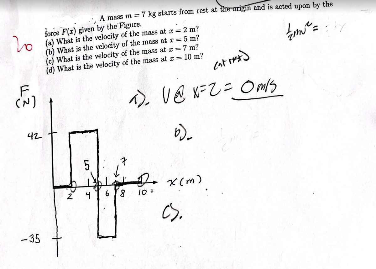 20
F
دندم
A mass m = 7 kg starts from rest at the origin and is acted upon by the
force F(x) given by the Figure.
2 m?
(a) What is the velocity of the mass at x =
(b) What is the velocity of the mass at x =
(c) What is the velocity of the mass at x =
(d) What is the velocity of the mass at x =
| m₁ ² == //
5 m?
7 m?
= 10 m?
entret)
a)₂
a).
V @ x=2 = 0m/s
b)
D x(m)
cs.
42
-35
2
5
4
6
8 10 *