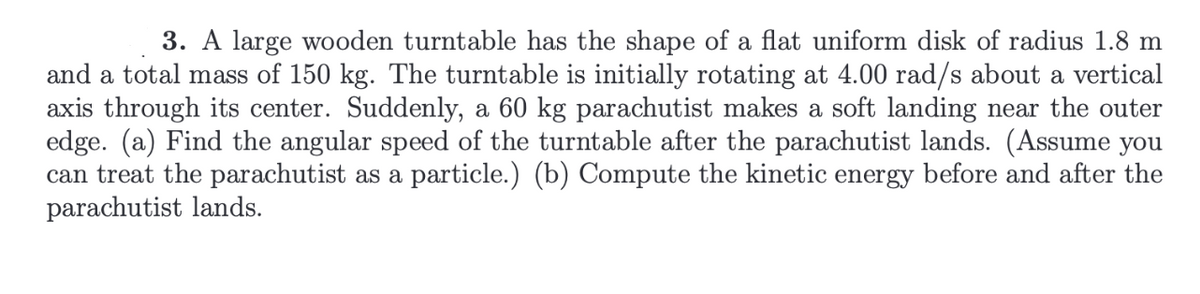 ---

### Physics Problem: Rotational Motion of a Turntable

**Problem Statement:**

3. A large wooden turntable has the shape of a flat uniform disk of radius 1.8 m and a total mass of 150 kg. The turntable is initially rotating at 4.00 rad/s about a vertical axis through its center. Suddenly, a 60 kg parachutist makes a soft landing near the outer edge.

1. **(a)** Find the angular speed of the turntable after the parachutist lands. (Assume you can treat the parachutist as a particle.)
2. **(b)** Compute the kinetic energy before and after the parachutist lands.

**Detailed Explanation:**

To solve this problem, we will use the principles of conservation of angular momentum and kinetic energy.

#### (a) Angular Speed After Landing

1. **Calculate Initial Angular Momentum (L_initial)**
   - For a disk, the moment of inertia (I) is \( I = \frac{1}{2} m r^2 \), where \( m \) is the mass and \( r \) is the radius.
   - For the turntable: \( I_{turntable} = \frac{1}{2} \times 150 \text{ kg} \times (1.8 \text{ m})^2 \)
   - Calculate \( I_{turntable} \):

     \[
     I_{turntable} = \frac{1}{2} \times 150 \times 3.24 = 243 \text{ kg} \cdot \text{m}^2
     \]

   - Initial angular momentum \( L_{initial} \) is given by \( L = I \omega \):

     \[
     L_{initial} = 243 \times 4.00 = 972 \text{ kg} \cdot \text{m}^2 \cdot \text{s}^{-1}
     \]

2. **Calculate Final Angular Momentum (L_final)**
   - After the parachutist lands, the system's moment of inertia changes. Treat the parachutist as a point mass at the edge of the disk. The moment of inertia of the parachutist is \( I_{parachutist} = m r^2 \):

     \[
     I_{parachutist} = 60 \text{ kg} \