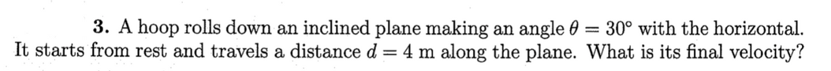 **Problem:**

A hoop rolls down an inclined plane making an angle \( \theta = 30^\circ \) with the horizontal. It starts from rest and travels a distance \( d = 4 \, \text{m} \) along the plane. What is its final velocity?