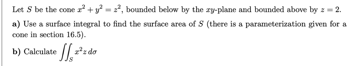 Let S be the cone x² + y² = z², bounded below by the xy-plane and bounded above by z = 2.
a) Use a surface integral to find the surface area of S (there is a parameterization given for a
cone in section 16.5).
b) Calculate
S
x²z do