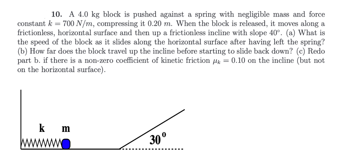 ### Problem Statement
**Problem 10:**

A 4.0 kg block is pushed against a spring with negligible mass and a force constant \( k = 700 \, \text{N/m} \), compressing it 0.20 m. When the block is released, it moves along a frictionless, horizontal surface and then up a frictionless incline with a slope of 40°. Answer the following questions:

(a) What is the speed of the block as it slides along the horizontal surface after having left the spring?
(b) How far does the block travel up the incline before starting to slide back down?
(c) Redo part b. if there is a non-zero coefficient of kinetic friction \( \mu_k = 0.10 \) on the incline (but not on the horizontal surface).

### Illustration Description
The accompanying diagram illustrates the setup of the problem:

- On the left side, a spring with a spring constant \( k \) is shown compressed by a block of mass \( m \).
- The spring is compressed by 0.20 m.
- The block is situated on a frictionless, horizontal surface.
- After traversing the horizontal surface, the block encounters an incline with a slope of 30°.

The diagram aids in visualizing the problem and understanding the motion of the block through different stages: compression of the spring, travel across the horizontal plane, and subsequent movement up the incline.

### Explanation
To approach this problem, consider the conservation of energy principles and the dynamics of motion both on the horizontal surface and the incline. The calculations will involve kinetic and potential energy equations, as well as the inclusion of frictional force in part (c).