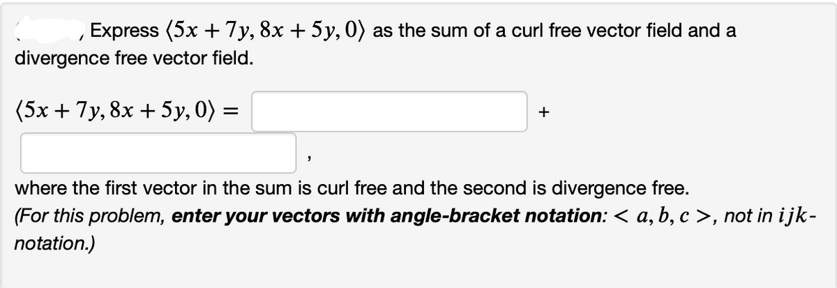 Express (5x + 7y, 8x + 5y, 0) as the sum of a curl free vector field and a
divergence free vector field.
(5x + 7y, 8x + 5y, 0) =
1
+
where the first vector in the sum is curl free and the second is divergence free.
(For this problem, enter your vectors with angle-bracket notation: < a, b, c >, not in ijk-
notation.)