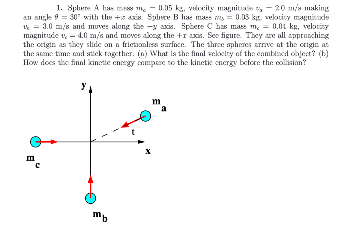 =
1. Sphere A has mass ma = 0.05 kg, velocity magnitude va = 2.0 m/s making
an angle 30° with the + axis. Sphere B has mass m₁ = 0.03 kg, velocity magnitude
Vb =
3.0 m/s and moves along the +y axis. Sphere C has mass mc 0.04 kg, velocity
magnitude vc = 4.0 m/s and moves along the +x axis. See figure. They are all approaching
the origin as they slide on a frictionless surface. The three spheres arrive at the origin at
the same time and stick together. (a) What is the final velocity of the combined object? (b)
How does the final kinetic energy compare to the kinetic energy before the collision?
y
m
a
m
mb
X