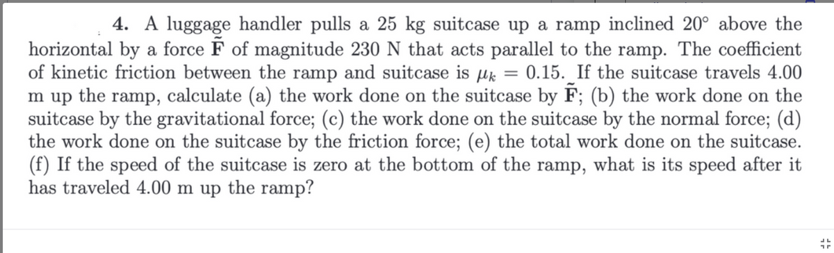 **Problem 4: Work Done on a Suitcase Pulled Up a Ramp**

A luggage handler pulls a 25 kg suitcase up a ramp inclined at 20° above the horizontal with a force \( \vec{F} \) of magnitude 230 N that acts parallel to the ramp. The coefficient of kinetic friction between the ramp and the suitcase is \( \mu_k = 0.15 \). If the suitcase travels 4.00 m up the ramp, calculate the following:

**(a)** The work done on the suitcase by \( \vec{F} \).

**(b)** The work done on the suitcase by the gravitational force.

**(c)** The work done on the suitcase by the normal force.

**(d)** The work done on the suitcase by the friction force.

**(e)** The total work done on the suitcase.

**(f)** If the speed of the suitcase is zero at the bottom of the ramp, what is its speed after it has traveled 4.00 m up the ramp?

---

**Detailed Explanations:**

1. **The Drawing:**
   - A block (representing the suitcase) is shown on an inclined plane that makes a 20° angle with the horizontal.
   - Arrows indicate the different forces acting on the suitcase:
     - \( \vec{F} \): The force exerted by the luggage handler.
     - \( \vec{g} \): Gravitational force acting downward.
     - \( \vec{N} \): Normal force perpendicular to the plane.
     - \( f_k \): Kinetic friction force acting opposite to the direction of motion.

2. **Understanding the Forces:**
   - **Force \( \vec{F} \)**: Parallel to the ramp, with a magnitude of 230 N.
   - **Gravitational Force**: Contains two components: one parallel to the ramp (\( mg \sin \theta \)) and one perpendicular to the ramp (\( mg \cos \theta \)).
   - **Normal Force**: Acts perpendicular to the surface of the ramp.
   - **Friction Force \( f_k \)**: Opposes the movement, calculated as \( f_k = \mu_k N \).

3. **Work Calculations:**
   - **Work by \( \vec{F} \)** (\( W_F \)): \( W_F = F \cdot d \cdot \