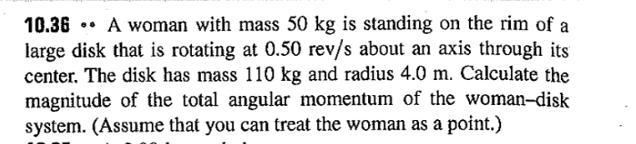 **Problem 10.36**

A woman with mass 50 kg is standing on the rim of a large disk that is rotating at 0.50 rev/s about an axis through its center. The disk has mass 110 kg and a radius of 4.0 m. Calculate the magnitude of the total angular momentum of the woman–disk system. (Assume that you can treat the woman as a point.)