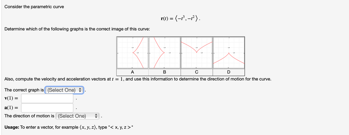 Consider the parametric curve
Determine which of the following graphs is the correct image of this curve:
The correct graph is (Select One)
v(1) =
r(t) = ( −t³, −t² ) .
A
B
D
Also, compute the velocity and acceleration vectors at t = 1, and use this information to determine the direction of motion for the curve.
a(1) =
The direction of motion is (Select One)
Usage: To enter a vector, for example (x, y, z), type "< x, y, z >"
с