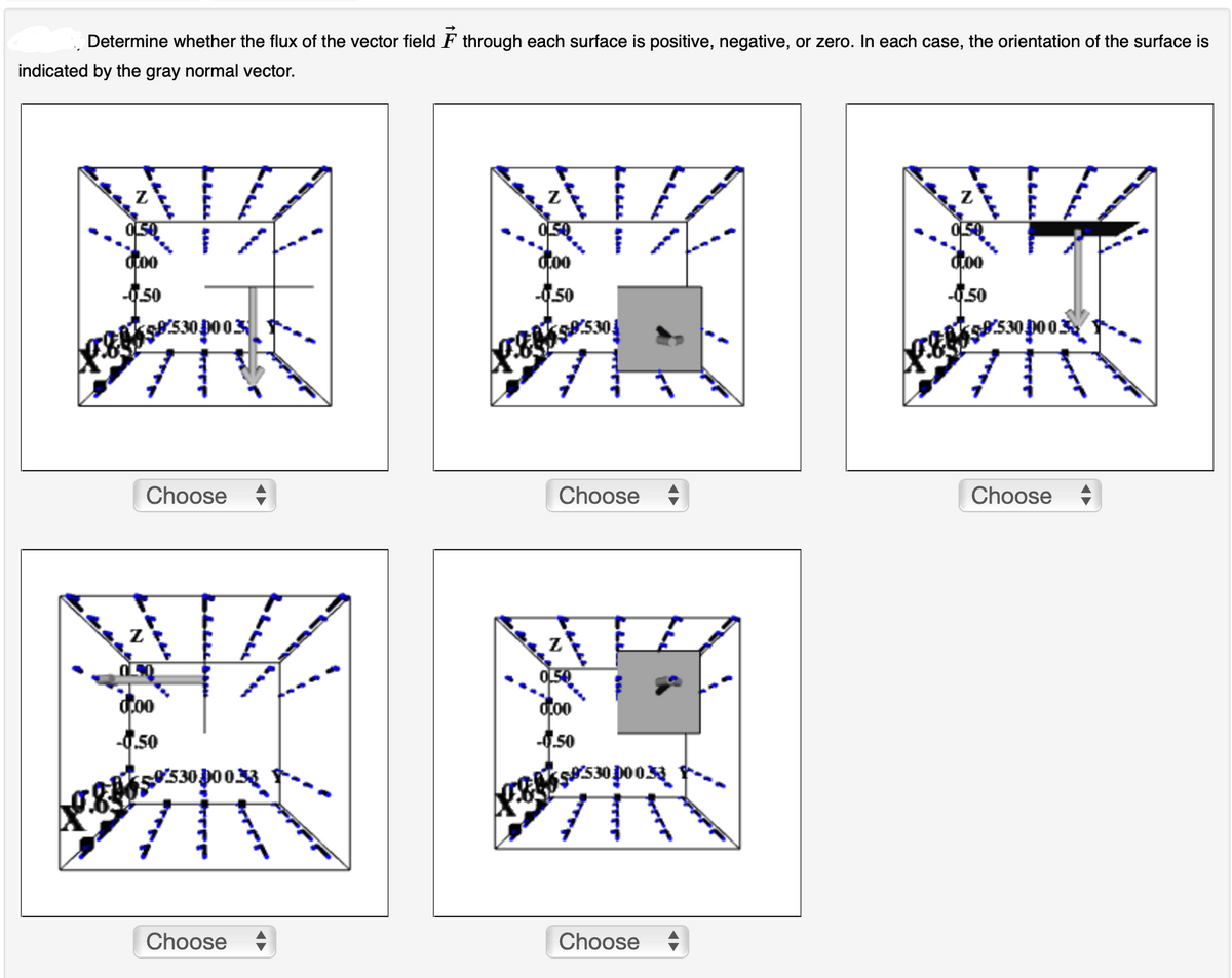 Determine whether the flux of the vector field F through each surface is positive, negative, or zero. In each case, the orientation of the surface is
indicated by the gray normal vector.
0000
-0.50
9530.0003
Choose +
doo
-0.50
0530.00 0.33
Choose
WIZ
doo
-0.50
05585304
Choose +
OLS
doo
-0.50
$530000.33
#T
Choose
0,00
50
9:530.00 0.32
Choose